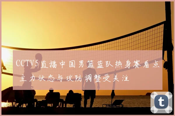 CCTV5直播中国男篮蓝队热身赛看点 主力状态与攻防调整受关注