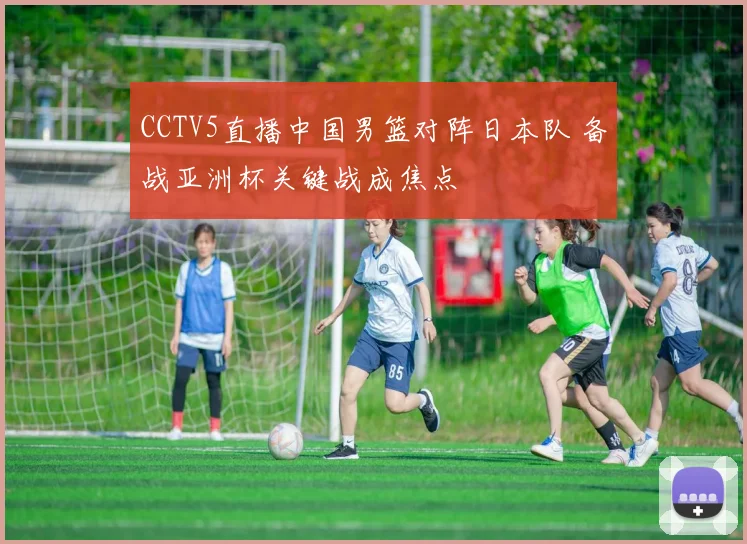 CCTV5直播中国男篮对阵日本队 备战亚洲杯关键战成焦点