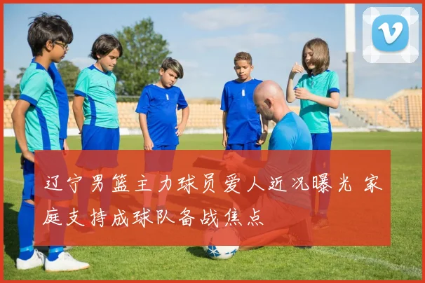 辽宁男篮主力球员爱人近况曝光 家庭支持成球队备战焦点