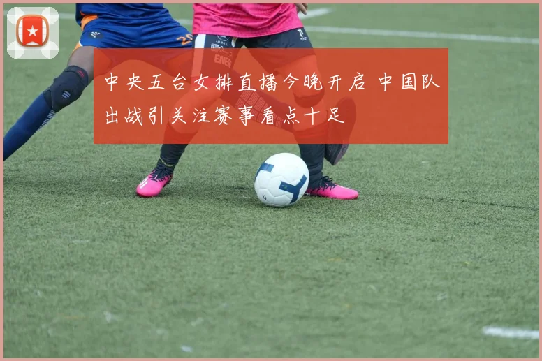 中央五台女排直播今晚开启 中国队出战引关注赛事看点十足