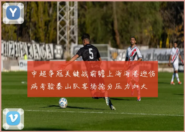 中超争冠关键战前瞻上海海港迎伤病考验泰山队客场抢分压力加大