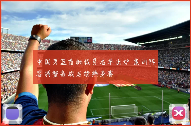 中国男篮首批裁员名单出炉 集训阵容调整备战后续热身赛