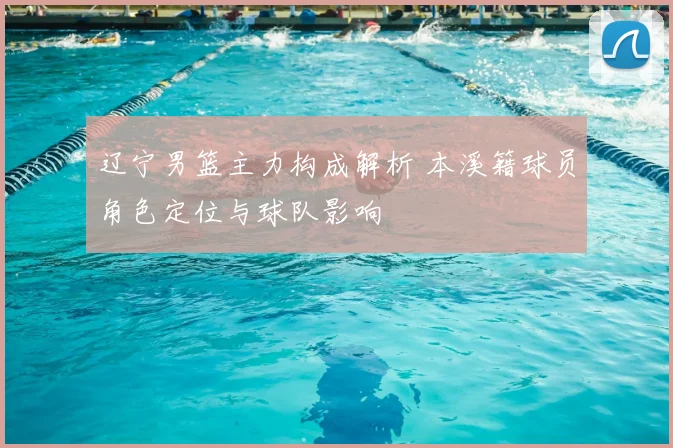 辽宁男篮主力构成解析 本溪籍球员角色定位与球队影响