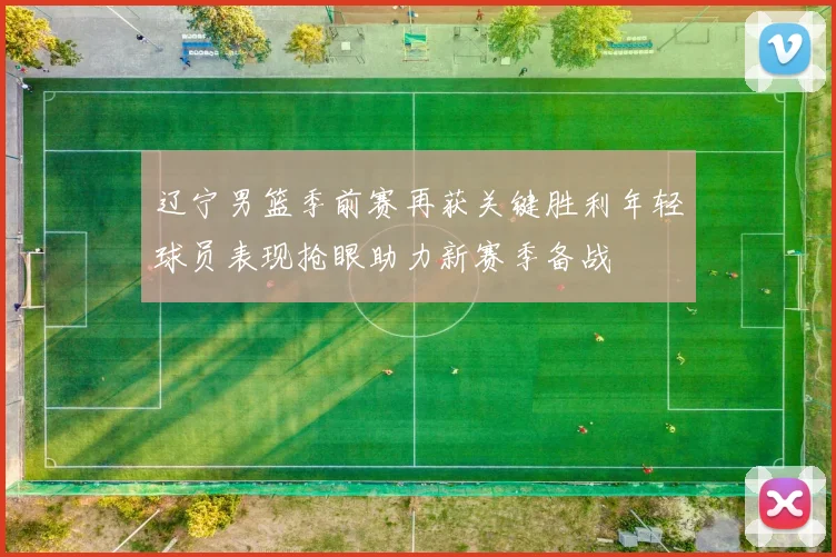 辽宁男篮季前赛再获关键胜利年轻球员表现抢眼助力新赛季备战