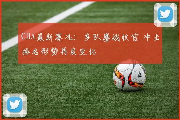 CBA最新赛况：多队鏖战收官 冲击排名形势再度变化