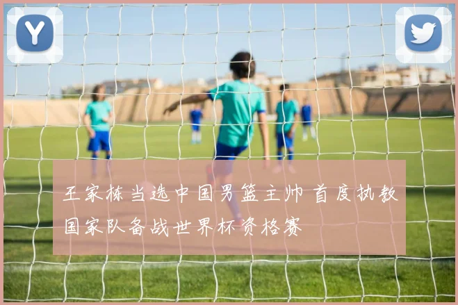 王家栋当选中国男篮主帅 首度执教国家队备战世界杯资格赛