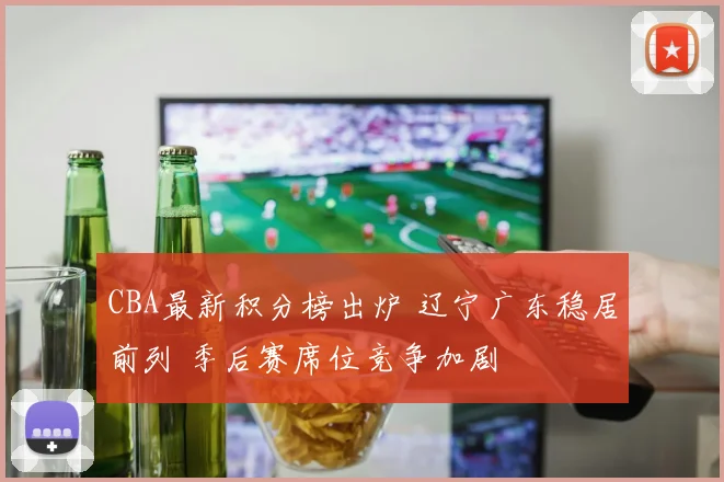 CBA最新积分榜出炉 辽宁广东稳居前列 季后赛席位竞争加剧