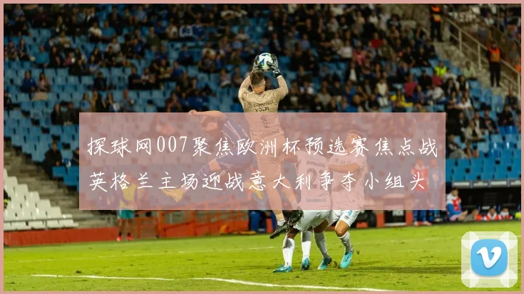 探球网007聚焦欧洲杯预选赛焦点战英格兰主场迎战意大利争夺小组头名