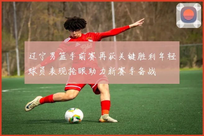 辽宁男篮季前赛再获关键胜利年轻球员表现抢眼助力新赛季备战