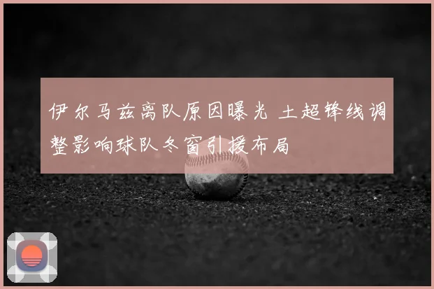 伊尔马兹离队原因曝光 土超锋线调整影响球队冬窗引援布局