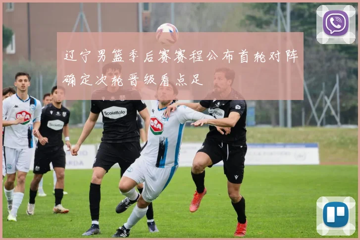 辽宁男篮季后赛赛程公布首轮对阵确定次轮晋级看点足