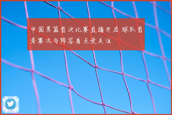 中国男篮首次比赛直播开启 球队首秀赛况与阵容看点受关注