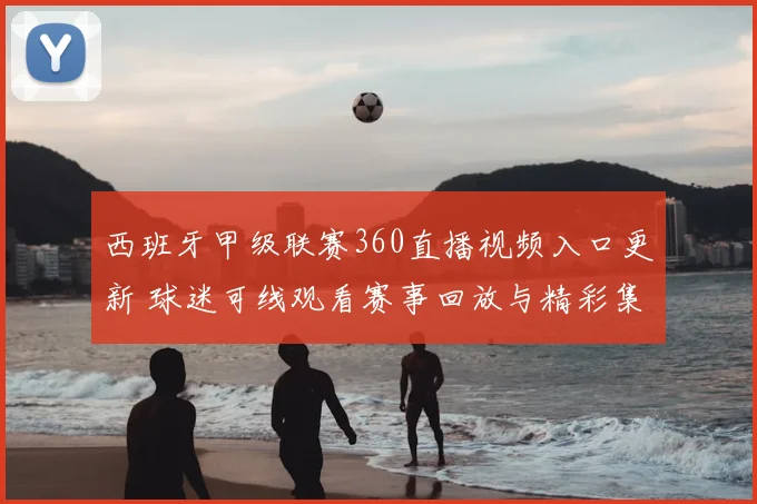 西班牙甲级联赛360直播视频入口更新 球迷可线观看赛事回放与精彩集锦