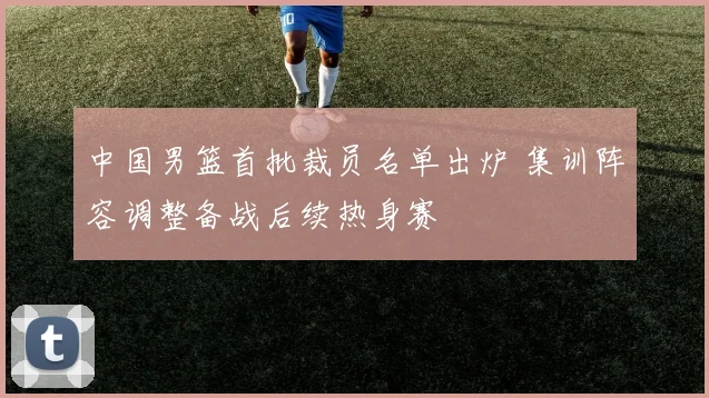 中国男篮首批裁员名单出炉 集训阵容调整备战后续热身赛