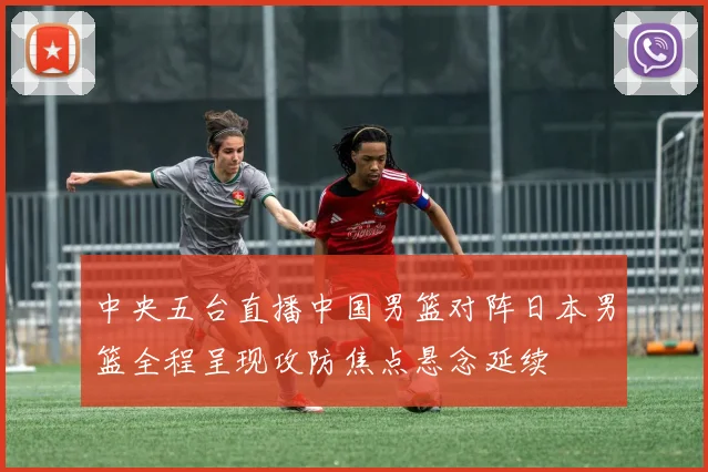 中央五台直播中国男篮对阵日本男篮全程呈现攻防焦点悬念延续
