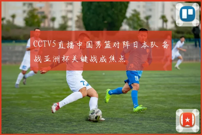 CCTV5直播中国男篮对阵日本队 备战亚洲杯关键战成焦点