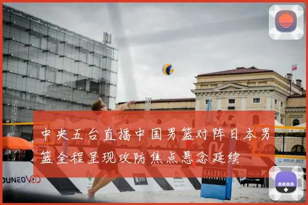 中央五台直播中国男篮对阵日本男篮全程呈现攻防焦点悬念延续