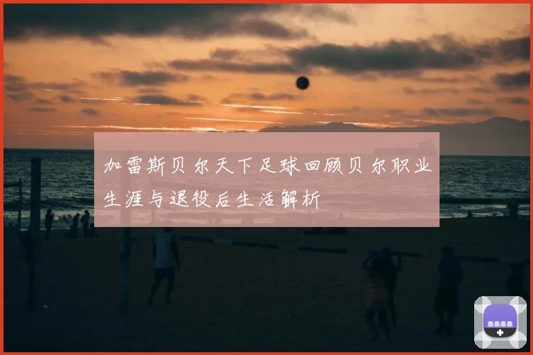 加雷斯贝尔天下足球回顾贝尔职业生涯与退役后生活解析