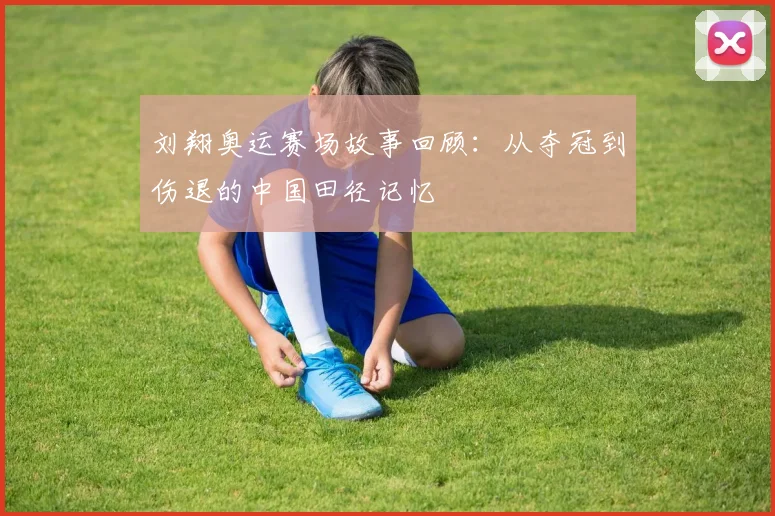 刘翔奥运赛场故事回顾：从夺冠到伤退的中国田径记忆