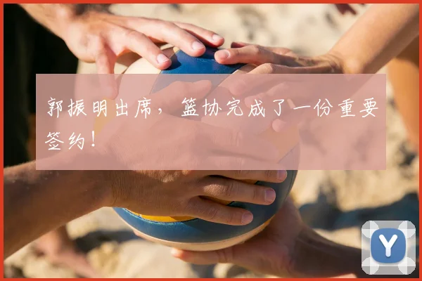 郭振明出席，篮协完成了一份重要签约！