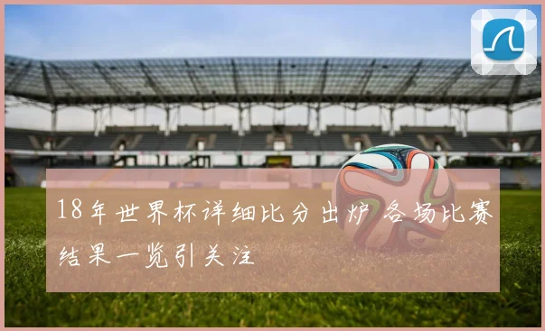 18年世界杯详细比分出炉 各场比赛结果一览引关注