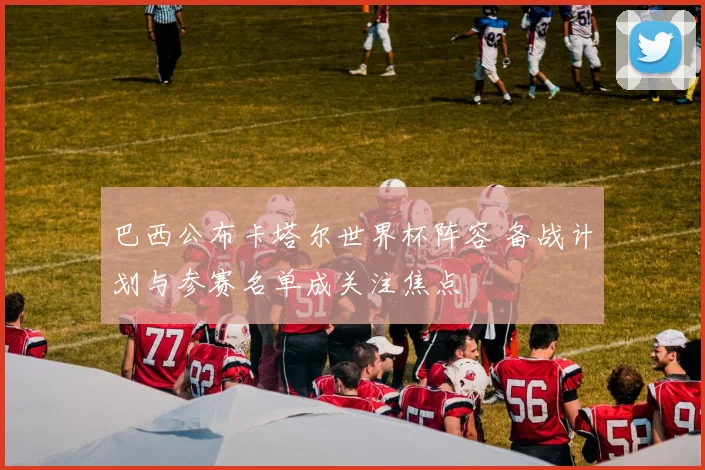 巴西公布卡塔尔世界杯阵容 备战计划与参赛名单成关注焦点
