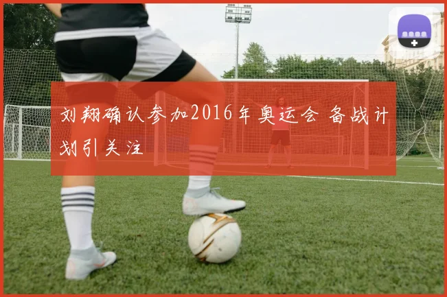 刘翔确认参加2016年奥运会 备战计划引关注